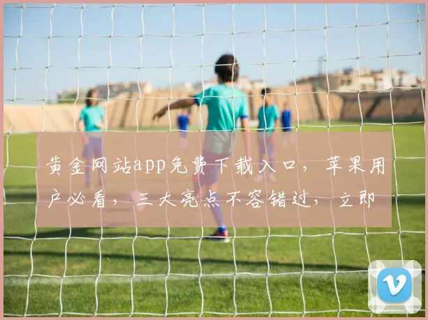 黄金网站app免费下载入口，苹果用户必看，三大亮点不容错过，立即下载
