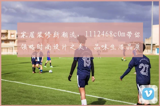 家居装修新潮流，1112468c0m带你领略时尚设计之美，品味生活品质