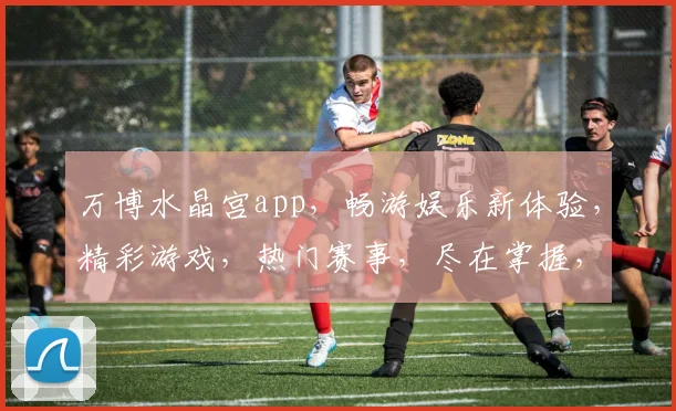 万博水晶宫app，畅游娱乐新体验，精彩游戏，热门赛事，尽在掌握，不容错过
