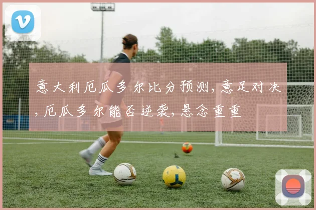 意大利厄瓜多尔比分预测,意足对决,厄瓜多尔能否逆袭,悬念重重
